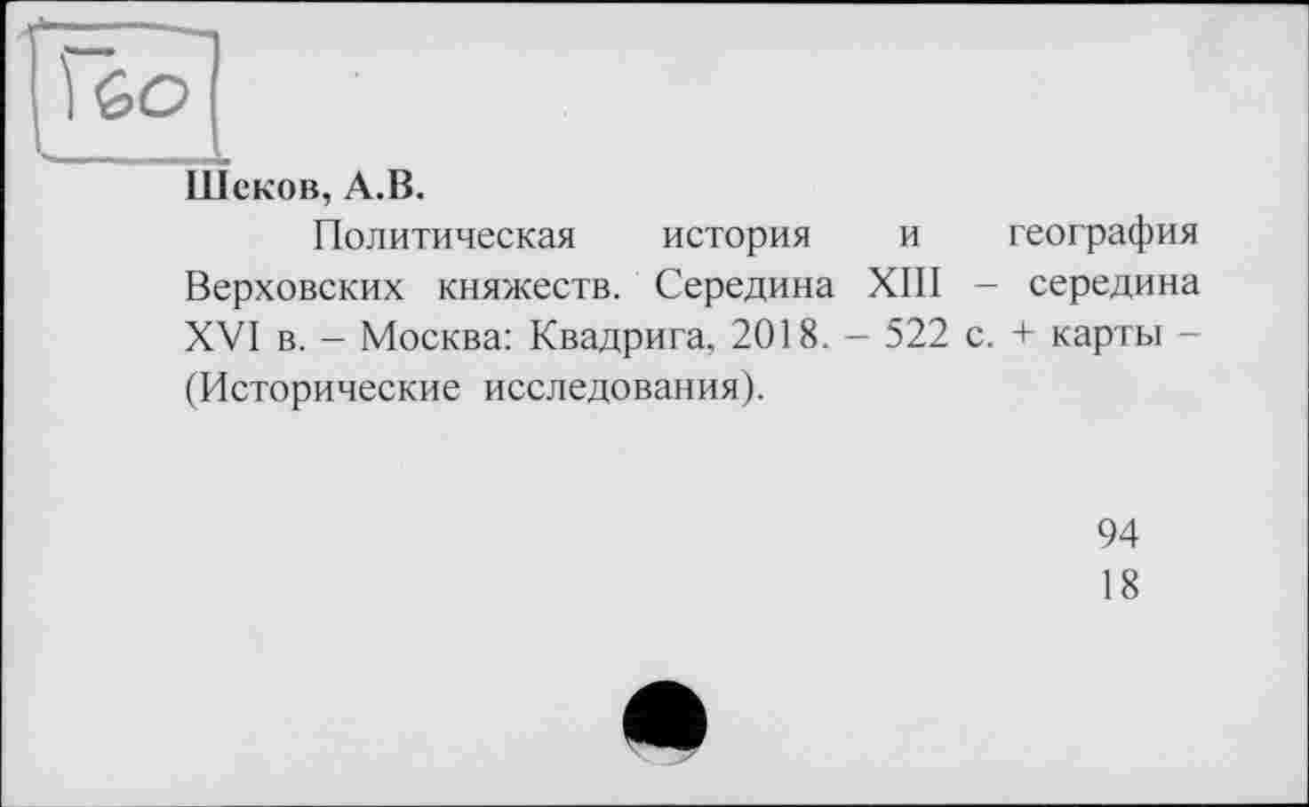 ﻿60
Шеков, А.В.
Политическая история и география Верховских княжеств. Середина XIII - середина XVI в. - Москва: Квадрига, 2018. - 522 с. + карты -(Исторические исследования).
94
18